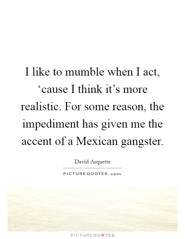 I like to mumble when I act, ‘cause I think it's more realistic. For some reason, the impediment has given me the accent of a Mexican gangster Picture Quote #1