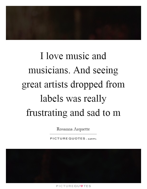 I love music and musicians. And seeing great artists dropped from labels was really frustrating and sad to m Picture Quote #1