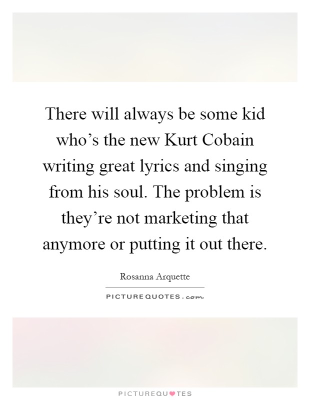 There will always be some kid who's the new Kurt Cobain writing great lyrics and singing from his soul. The problem is they're not marketing that anymore or putting it out there Picture Quote #1