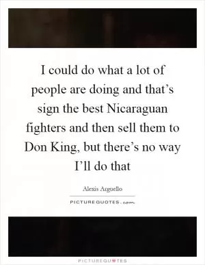 I could do what a lot of people are doing and that’s sign the best Nicaraguan fighters and then sell them to Don King, but there’s no way I’ll do that Picture Quote #1