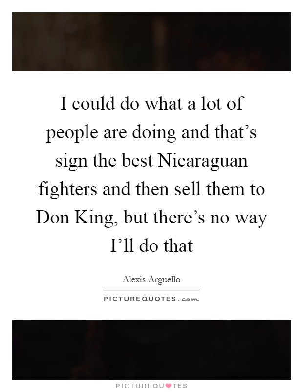 I could do what a lot of people are doing and that's sign the best Nicaraguan fighters and then sell them to Don King, but there's no way I'll do that Picture Quote #1