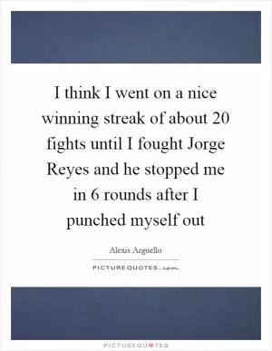 I think I went on a nice winning streak of about 20 fights until I fought Jorge Reyes and he stopped me in 6 rounds after I punched myself out Picture Quote #1