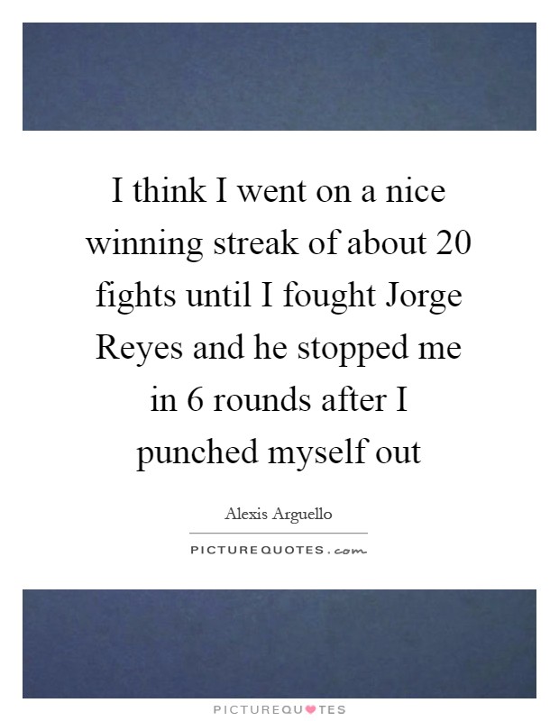 I think I went on a nice winning streak of about 20 fights until I fought Jorge Reyes and he stopped me in 6 rounds after I punched myself out Picture Quote #1