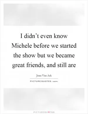 I didn’t even know Michele before we started the show but we became great friends, and still are Picture Quote #1