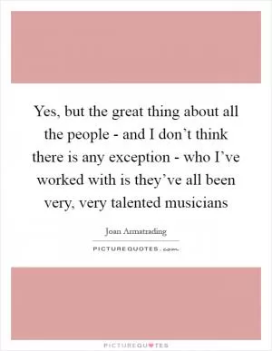 Yes, but the great thing about all the people - and I don’t think there is any exception - who I’ve worked with is they’ve all been very, very talented musicians Picture Quote #1