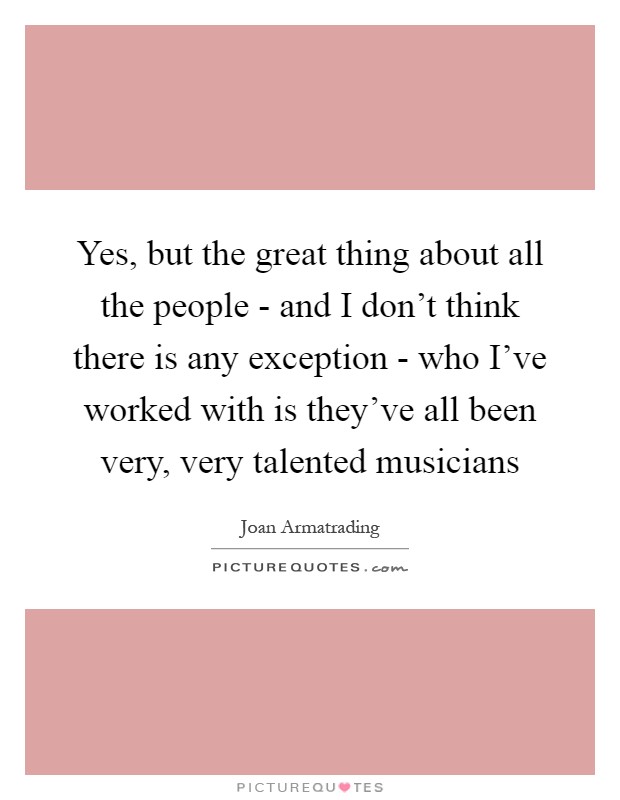 Yes, but the great thing about all the people - and I don't think there is any exception - who I've worked with is they've all been very, very talented musicians Picture Quote #1