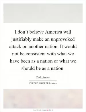 I don’t believe America will justifiably make an unprovoked attack on another nation. It would not be consistent with what we have been as a nation or what we should be as a nation Picture Quote #1