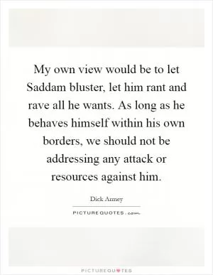 My own view would be to let Saddam bluster, let him rant and rave all he wants. As long as he behaves himself within his own borders, we should not be addressing any attack or resources against him Picture Quote #1