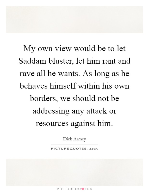 My own view would be to let Saddam bluster, let him rant and rave all he wants. As long as he behaves himself within his own borders, we should not be addressing any attack or resources against him Picture Quote #1