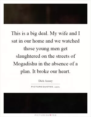 This is a big deal. My wife and I sat in our home and we watched those young men get slaughtered on the streets of Mogadishu in the absence of a plan. It broke our heart Picture Quote #1