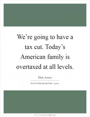 We’re going to have a tax cut. Today’s American family is overtaxed at all levels Picture Quote #1