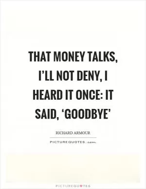 That money talks, I’ll not deny, I heard it once: It said, ‘Goodbye’ Picture Quote #1