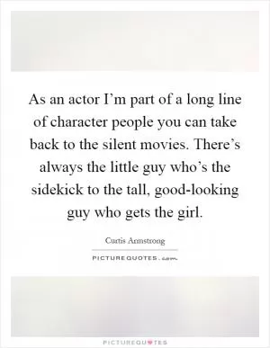 As an actor I’m part of a long line of character people you can take back to the silent movies. There’s always the little guy who’s the sidekick to the tall, good-looking guy who gets the girl Picture Quote #1