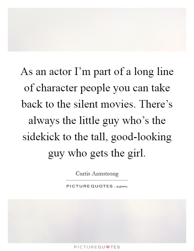 As an actor I'm part of a long line of character people you can take back to the silent movies. There's always the little guy who's the sidekick to the tall, good-looking guy who gets the girl Picture Quote #1