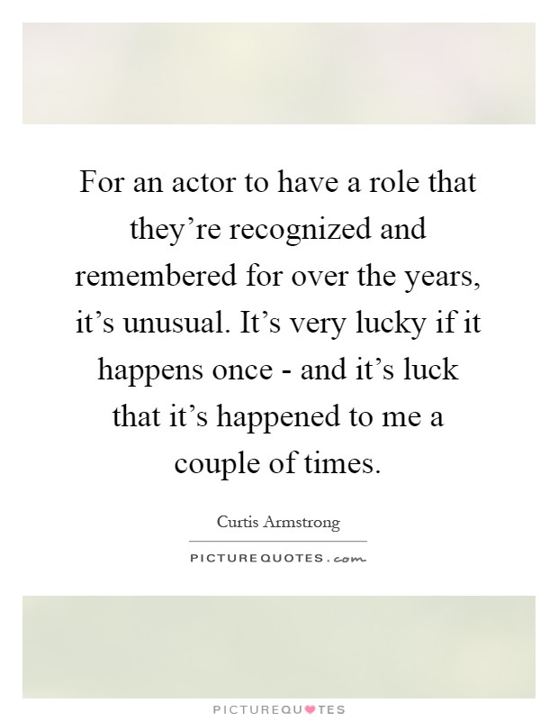 For an actor to have a role that they're recognized and remembered for over the years, it's unusual. It's very lucky if it happens once - and it's luck that it's happened to me a couple of times Picture Quote #1