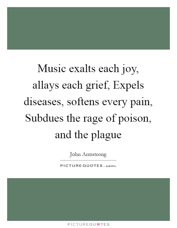 Music exalts each joy, allays each grief, Expels diseases, softens every pain, Subdues the rage of poison, and the plague Picture Quote #1