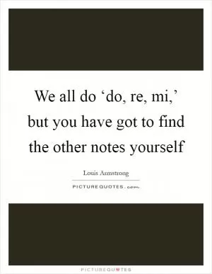 We all do ‘do, re, mi,’ but you have got to find the other notes yourself Picture Quote #1