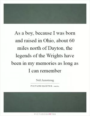 As a boy, because I was born and raised in Ohio, about 60 miles north of Dayton, the legends of the Wrights have been in my memories as long as I can remember Picture Quote #1