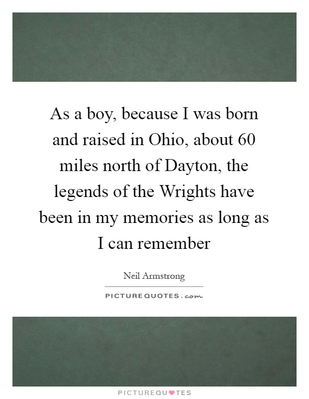 As a boy, because I was born and raised in Ohio, about 60 miles north of Dayton, the legends of the Wrights have been in my memories as long as I can remember Picture Quote #1