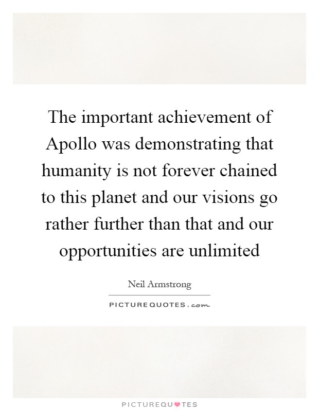 The important achievement of Apollo was demonstrating that humanity is not forever chained to this planet and our visions go rather further than that and our opportunities are unlimited Picture Quote #1