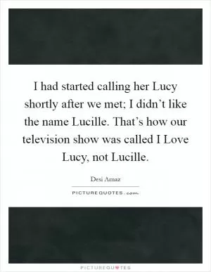 I had started calling her Lucy shortly after we met; I didn’t like the name Lucille. That’s how our television show was called I Love Lucy, not Lucille Picture Quote #1