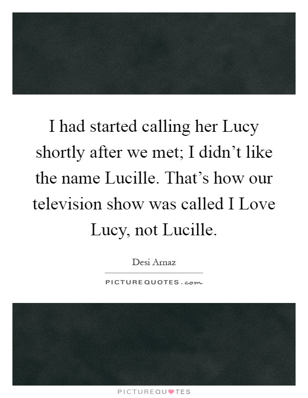 I had started calling her Lucy shortly after we met; I didn't like the name Lucille. That's how our television show was called I Love Lucy, not Lucille Picture Quote #1