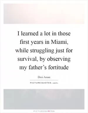 I learned a lot in those first years in Miami, while struggling just for survival, by observing my father’s fortitude Picture Quote #1