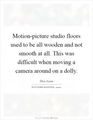 Motion-picture studio floors used to be all wooden and not smooth at all. This was difficult when moving a camera around on a dolly Picture Quote #1