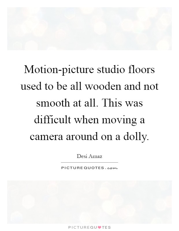 Motion-picture studio floors used to be all wooden and not smooth at all. This was difficult when moving a camera around on a dolly Picture Quote #1