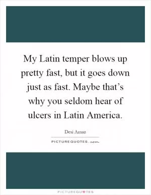 My Latin temper blows up pretty fast, but it goes down just as fast. Maybe that’s why you seldom hear of ulcers in Latin America Picture Quote #1