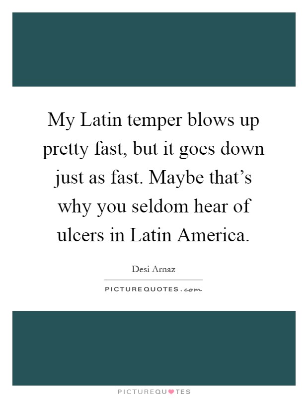 My Latin temper blows up pretty fast, but it goes down just as fast. Maybe that's why you seldom hear of ulcers in Latin America Picture Quote #1