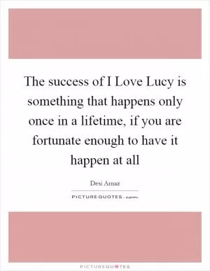 The success of I Love Lucy is something that happens only once in a lifetime, if you are fortunate enough to have it happen at all Picture Quote #1