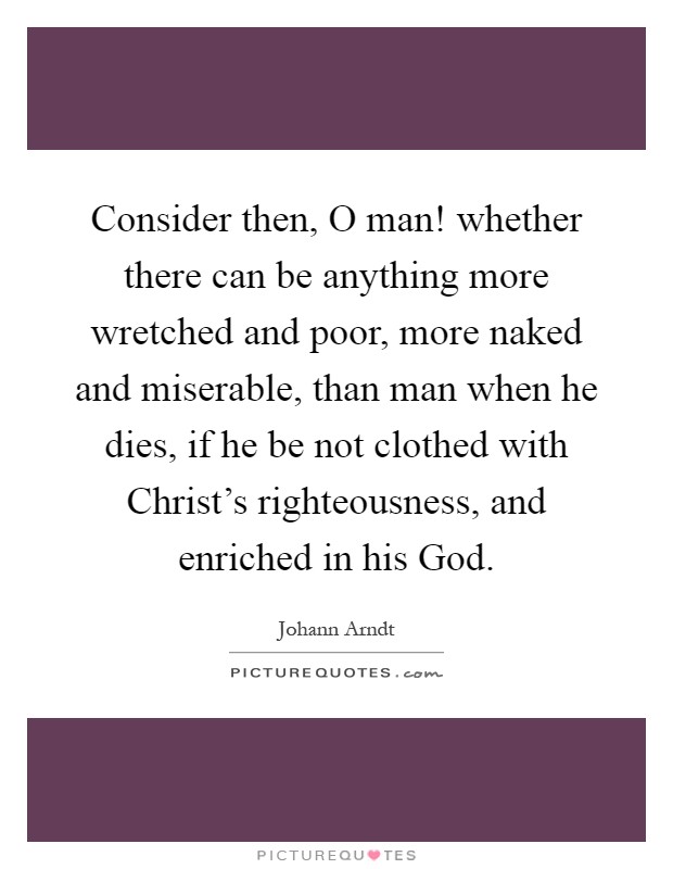 Consider then, O man! whether there can be anything more wretched and poor, more naked and miserable, than man when he dies, if he be not clothed with Christ's righteousness, and enriched in his God Picture Quote #1