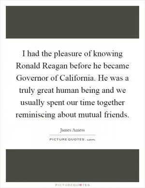 I had the pleasure of knowing Ronald Reagan before he became Governor of California. He was a truly great human being and we usually spent our time together reminiscing about mutual friends Picture Quote #1