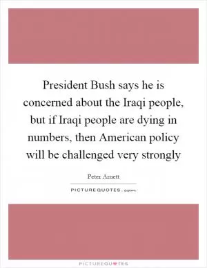 President Bush says he is concerned about the Iraqi people, but if Iraqi people are dying in numbers, then American policy will be challenged very strongly Picture Quote #1