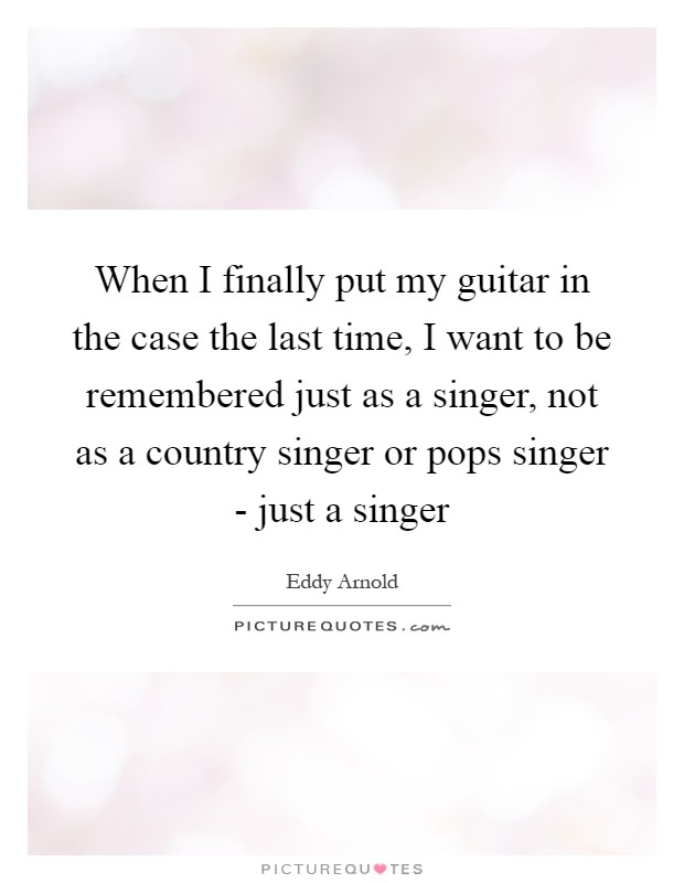 When I finally put my guitar in the case the last time, I want to be remembered just as a singer, not as a country singer or pops singer - just a singer Picture Quote #1