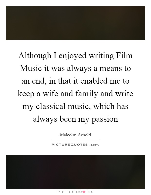 Although I enjoyed writing Film Music it was always a means to an end, in that it enabled me to keep a wife and family and write my classical music, which has always been my passion Picture Quote #1