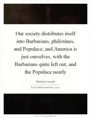 Our society distributes itself into Barbarians, philistines, and Populace; and America is just ourselves, with the Barbarians quite left out, and the Populace nearly Picture Quote #1