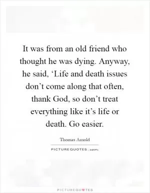 It was from an old friend who thought he was dying. Anyway, he said, ‘Life and death issues don’t come along that often, thank God, so don’t treat everything like it’s life or death. Go easier Picture Quote #1