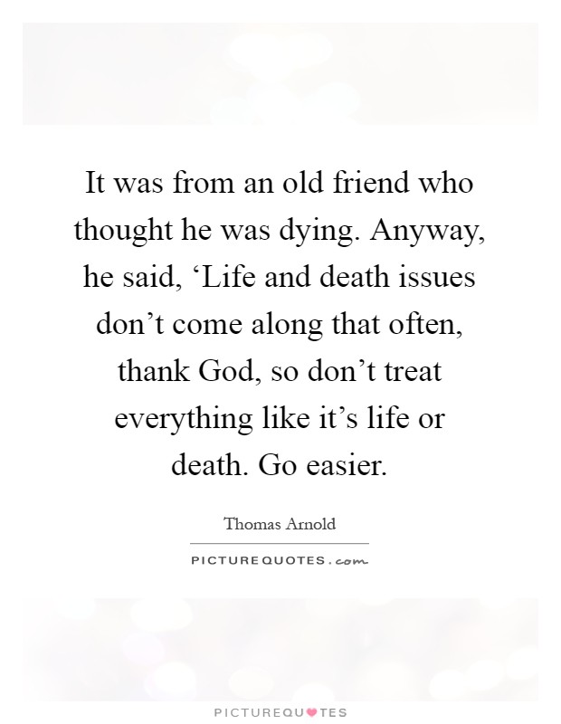It was from an old friend who thought he was dying. Anyway, he said, ‘Life and death issues don't come along that often, thank God, so don't treat everything like it's life or death. Go easier Picture Quote #1