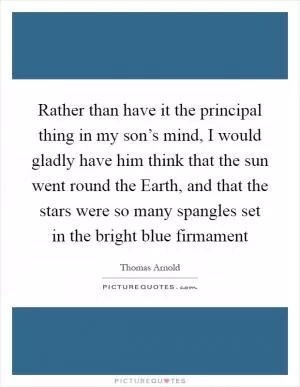 Rather than have it the principal thing in my son’s mind, I would gladly have him think that the sun went round the Earth, and that the stars were so many spangles set in the bright blue firmament Picture Quote #1