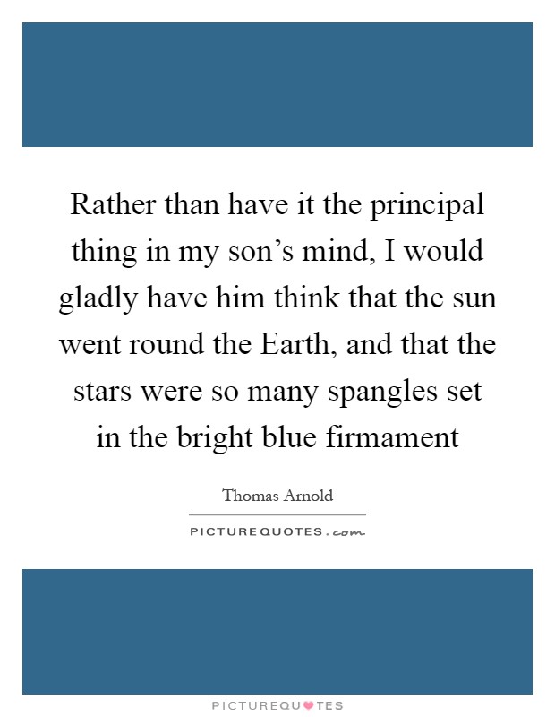 Rather than have it the principal thing in my son's mind, I would gladly have him think that the sun went round the Earth, and that the stars were so many spangles set in the bright blue firmament Picture Quote #1