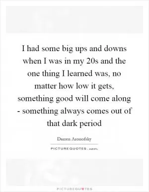 I had some big ups and downs when I was in my 20s and the one thing I learned was, no matter how low it gets, something good will come along - something always comes out of that dark period Picture Quote #1