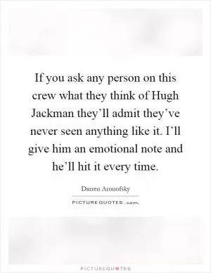 If you ask any person on this crew what they think of Hugh Jackman they’ll admit they’ve never seen anything like it. I’ll give him an emotional note and he’ll hit it every time Picture Quote #1