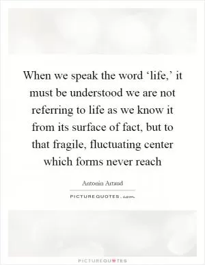 When we speak the word ‘life,’ it must be understood we are not referring to life as we know it from its surface of fact, but to that fragile, fluctuating center which forms never reach Picture Quote #1
