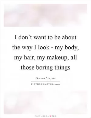 I don’t want to be about the way I look - my body, my hair, my makeup, all those boring things Picture Quote #1