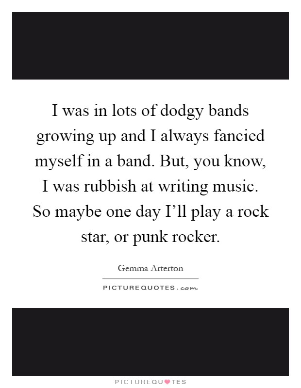 I was in lots of dodgy bands growing up and I always fancied myself in a band. But, you know, I was rubbish at writing music. So maybe one day I'll play a rock star, or punk rocker Picture Quote #1