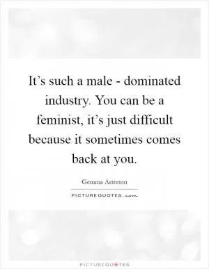It’s such a male - dominated industry. You can be a feminist, it’s just difficult because it sometimes comes back at you Picture Quote #1