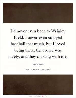 I’d never even been to Wrigley Field. I never even enjoyed baseball that much, but I loved being there, the crowd was lovely, and they all sang with me! Picture Quote #1
