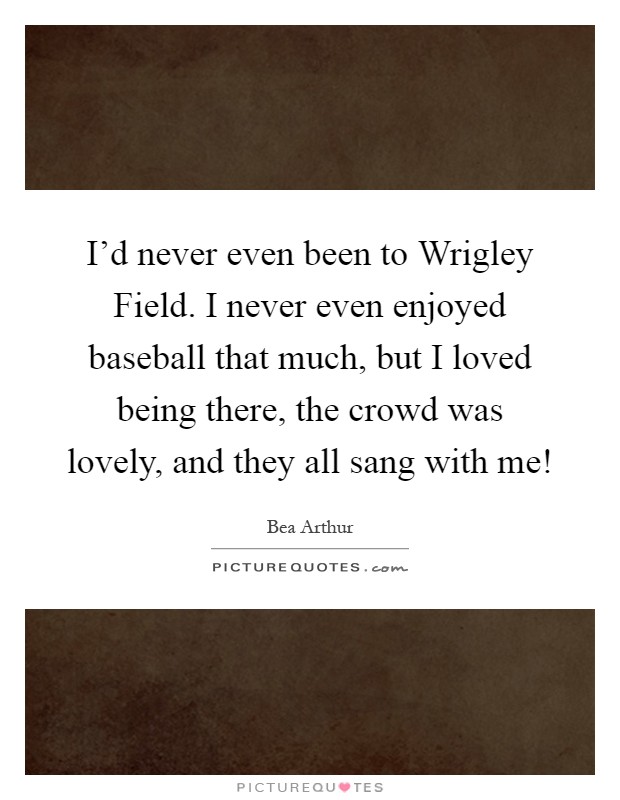 I'd never even been to Wrigley Field. I never even enjoyed baseball that much, but I loved being there, the crowd was lovely, and they all sang with me! Picture Quote #1